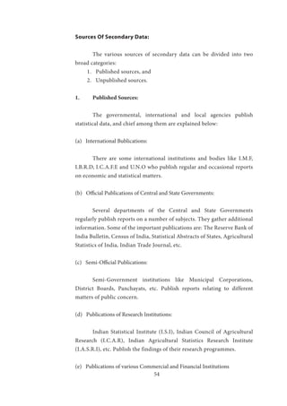 54
Sources Of Secondary Data:
	 The various sources of secondary data can be divided into two
broad categories:
1.	 Published sources, and
2.	 Unpublished sources.
1.	 Published Sources:
	 The governmental, international and local agencies publish
statistical data, and chief among them are explained below:
(a) International Bublications:
	
	 There are some international institutions and bodies like I.M.F,
I.B.R.D, I.C.A.F.E and U.N.O who publish regular and occasional reports
on economic and statistical matters.
(b) Official Publications of Central and State Governments:
	 Several departments of the Central and State Governments
regularly publish reports on a number of subjects. They gather additional
information. Some of the important publications are: The Reserve Bank of
India Bulletin, Census of India, Statistical Abstracts of States, Agricultural
Statistics of India, Indian Trade Journal, etc.
(c) Semi-Official Publications:
	 Semi-Government institutions like Municipal Corporations,
District Boards, Panchayats, etc. Publish reports relating to different
matters of public concern.
(d) Publications of Research Institutions:
	 Indian Statistical Institute (I.S.I), Indian Council of Agricultural
Research (I.C.A.R), Indian Agricultural Statistics Research Institute
(I.A.S.R.I), etc. Publish the findings of their research programmes.
(e) Publications of various Commercial and Financial Institutions
 