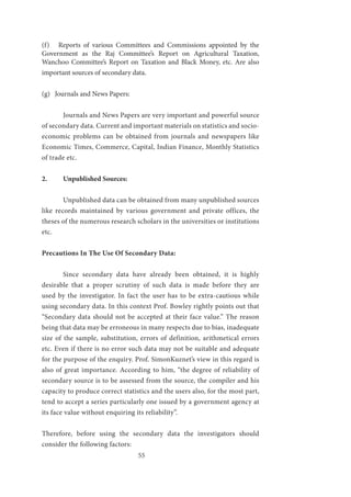 55
(f) Reports of various Committees and Commissions appointed by the
Government as the Raj Committee’s Report on Agricultural Taxation,
Wanchoo Committee’s Report on Taxation and Black Money, etc. Are also
important sources of secondary data.
(g) Journals and News Papers:
	 Journals and News Papers are very important and powerful source
of secondary data. Current and important materials on statistics and socio-
economic problems can be obtained from journals and newspapers like
Economic Times, Commerce, Capital, Indian Finance, Monthly Statistics
of trade etc.
2.	 Unpublished Sources:
	 Unpublished data can be obtained from many unpublished sources
like records maintained by various government and private offices, the
theses of the numerous research scholars in the universities or institutions
etc.
Precautions In The Use Of Secondary Data:
	 Since secondary data have already been obtained, it is highly
desirable that a proper scrutiny of such data is made before they are
used by the investigator. In fact the user has to be extra-cautious while
using secondary data. In this context Prof. Bowley rightly points out that
“Secondary data should not be accepted at their face value.” The reason
being that data may be erroneous in many respects due to bias, inadequate
size of the sample, substitution, errors of definition, arithmetical errors
etc. Even if there is no error such data may not be suitable and adequate
for the purpose of the enquiry. Prof. SimonKuznet’s view in this regard is
also of great importance. According to him, “the degree of reliability of
secondary source is to be assessed from the source, the compiler and his
capacity to produce correct statistics and the users also, for the most part,
tend to accept a series particularly one issued by a government agency at
its face value without enquiring its reliability”.
Therefore, before using the secondary data the investigators should
consider the following factors:
 