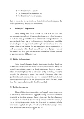 57
2. The data should be accurate
3. The data should be consistent, and
4. The data should be homogeneous.
Data to posses the above mentioned characteristics have to undergo the
same type of editing which is discussed below:
5.	 Editing for Completeness:
	 while editing, the editor should see that each schedule and
questionnaire is complete in all respects. He should see to it that the answers
to each and every question have been furnished. If some questions are not
answered and if they are of vital importance, the informants should be
contacted again either personally or through correspondence. Even after
all the efforts it may happen that a few questions remain unanswered. In
such questions, the editor should mark ‘No answer’ in the space provided
for answers and if the questions are of vital importance then the schedule
or questionnaire should be dropped.
(a) Editing for Consistency:
	 At the time of editing the data for consistency, the editor should see
that the answers to questions are not contradictory in nature. If they are
mutually contradictory answers, he should try to obtain the correct answers
either by referring back the questionnaire or by contacting, wherever
possible, the informant in person. For example, if amongst others, two
questions in questionnaire are (a) Are you a student? (b) Which class do
you study and the reply to the first question is ‘no’ and to the latter ‘tenth’
then there is contradiction and it should be clarified.
(b) Editing for Accuracy:
	 The reliability of conclusions depends basically on the correctness
of information. If the information supplied is wrong, conclusions can never
be valid. It is, therefore, necessary for the editor to see that the information
is accurate in all respects. If the inaccuracy is due to arithmetical errors, it
can be easily detected and corrected. But if the cause of inaccuracy is faulty
information supplied, it may be difficult to verify it and an example of this
kind is information relating to income, age etc.
 