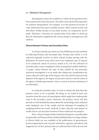 58
(c) Editing For Homogeneity:
	 Homogeneity means the condition in which all the questions have
been understood in the same sense. The editor must check all the questions
for uniform interpretation. For example, as to the question of income, if
some informants have given monthly income, others annual income and
still others weekly income or even daily income, no comparison can be
made. Therefore, it becomes an essential duty of the editor to check up
that the information supplied by the various people is homogeneous and
uniform.
Choice Between Primary and Secondary Data:
	 As we have already seen, there are a lot of differences in the methods
of collecting Primary and Secondary data. Primary data which is to be
collected originally involves an entire scheme of plan starting with the
definitions of various terms used, units to be employed, type of enquiry
to be conducted, extent of accuracy aimed at etc. For the collection of
secondary data, a mere compilation of the existing data would be sufficient.
A proper choice between the type of data needed for any particular
statistical investigation is to be made after taking into consideration the
nature, objective and scope of the enquiry; the time and the finances at the
disposal of the agency; the degree of precision aimed at and the status of
the agency (whether government- state or central-or private institution of
an individual).
	 In using the secondary data, it is best to obtain the data from the
primary source as far as possible. By doing so, we would at least save
ourselves from the errors of transcription which might have inadvertently
crept in the secondary source. Moreover, the primary source will also
provide us with detailed discussion about the terminology used, statistical
units employed, size of the sample and the technique of sampling (if
sampling method was used), methods of data collection and analysis of
results and we can ascertain ourselves if these would suit our purpose.
	 Now-a-daysinalargenumberofstatisticalenquiries,secondarydata
are generally used because fairly reliable published data on a large number
of diverse fields are now available in the publications of governments,
private organizations and research institutions, agencies, periodicals and
magazines etc. In fact, primary data are collected only if there do not exist
 