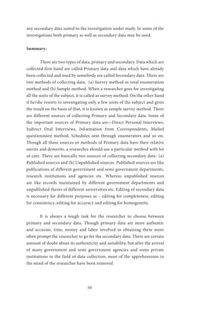 59
any secondary data suited to the investigation under study. In some of the
investigations both primary as well as secondary data may be used.
Summary:
	 There are two types of data, primary and secondary. Data which are
collected first hand are called Primary data and data which have already
been collected and used by somebody are called Secondary data. There are
two methods of collecting data: (a) Survey method or total enumeration
method and (b) Sample method. When a researcher goes for investigating
all the units of the subject, it is called as survey method. On the other hand
if he/she resorts to investigating only a few units of the subject and gives
the result on the basis of that, it is known as sample survey method. There
are different sources of collecting Primary and Secondary data. Some of
the important sources of Primary data are—Direct Personal Interviews,
Indirect Oral Interviews, Information from Correspondents, Mailed
questionnaire method, Schedules sent through enumerators and so on.
Though all these sources or methods of Primary data have their relative
merits and demerits, a researcher should use a particular method with lot
of care. There are basically two sources of collecting secondary data- (a)
Published sources and (b) Unpublished sources. Published sources are like
publications of different government and semi-government departments,
research institutions and agencies etc. Whereas unpublished sources
are like records maintained by different government departments and
unpublished theses of different universities etc. Editing of secondary data
is necessary for different purposes as – editing for completeness, editing
for consistency, editing for accuracy and editing for homogeneity.
	 It is always a tough task for the researcher to choose between
primary and secondary data. Though primary data are more authentic
and accurate, time, money and labor involved in obtaining these more
often prompt the researcher to go for the secondary data. There are certain
amount of doubt about its authenticity and suitability, but after the arrival
of many government and semi government agencies and some private
institutions in the field of data collection, most of the apprehensions in
the mind of the researcher have been removed.
 