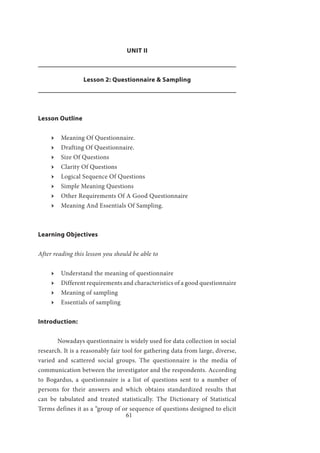 61
UNIT II
Lesson 2: Questionnaire & Sampling
Lesson Outline
ӹӹ Meaning Of Questionnaire.
ӹӹ Drafting Of Questionnaire.
ӹӹ Size Of Questions
ӹӹ Clarity Of Questions
ӹӹ Logical Sequence Of Questions
ӹӹ Simple Meaning Questions
ӹӹ Other Requirements Of A Good Questionnaire
ӹӹ Meaning And Essentials Of Sampling.
Learning Objectives
After reading this lesson you should be able to
ӹӹ Understand the meaning of questionnaire
ӹӹ Different requirements and characteristics of a good questionnaire
ӹӹ Meaning of sampling
ӹӹ Essentials of sampling
Introduction:
	 Nowadays questionnaire is widely used for data collection in social
research. It is a reasonably fair tool for gathering data from large, diverse,
varied and scattered social groups. The questionnaire is the media of
communication between the investigator and the respondents. According
to Bogardus, a questionnaire is a list of questions sent to a number of
persons for their answers and which obtains standardized results that
can be tabulated and treated statistically. The Dictionary of Statistical
Terms defines it as a “group of or sequence of questions designed to elicit
 