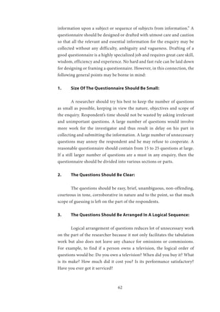 62
information upon a subject or sequence of subjects from information.” A
questionnaire should be designed or drafted with utmost care and caution
so that all the relevant and essential information for the enquiry may be
collected without any difficulty, ambiguity and vagueness. Drafting of a
good questionnaire is a highly specialized job and requires great care skill,
wisdom, efficiency and experience. No hard and fast rule can be laid down
for designing or framing a questionnaire. However, in this connection, the
following general points may be borne in mind:
1.	 Size Of The Questionnaire Should Be Small:
	 A researcher should try his best to keep the number of questions
as small as possible, keeping in view the nature, objectives and scope of
the enquiry. Respondent’s time should not be wasted by asking irrelevant
and unimportant questions. A large number of questions would involve
more work for the investigator and thus result in delay on his part in
collecting and submitting the information. A large number of unnecessary
questions may annoy the respondent and he may refuse to cooperate. A
reasonable questionnaire should contain from 15 to 25 questions at large.
If a still larger number of questions are a must in any enquiry, then the
questionnaire should be divided into various sections or parts.
2.	 The Questions Should Be Clear:
	 The questions should be easy, brief, unambiguous, non-offending,
courteous in tone, corroborative in nature and to the point, so that much
scope of guessing is left on the part of the respondents.
3.	 The Questions Should Be Arranged In A Logical Sequence:
	 Logical arrangement of questions reduces lot of unnecessary work
on the part of the researcher because it not only facilitates the tabulation
work but also does not leave any chance for omissions or commissions.
For example, to find if a person owns a television, the logical order of
questions would be: Do you own a television? When did you buy it? What
is its make? How much did it cost you? Is its performance satisfactory?
Have you ever got it serviced?
 