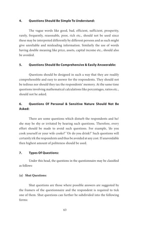 63
4.	 Questions Should Be Simple To Understand:
	
	 The vague words like good, bad, efficient, sufficient, prosperity,
rarely, frequently, reasonable, poor, rich etc., should not be used since
these may be interpreted differently by different persons and as such might
give unreliable and misleading information. Similarly the use of words
having double meaning like price, assets, capital income etc., should also
be avoided.
5.	 Questions Should Be Comprehensive & Easily Answerable:
	 Questions should be designed in such a way that they are readily
comprehensible and easy to answer for the respondents. They should not
be tedious nor should they tax the respondents’ memory. At the same time
questions involving mathematical calculations like percentages, ratios etc.,
should not be asked.
6.	 Questions Of Personal & Sensitive Nature Should Not Be
Asked:
	 There are some questions which disturb the respondents and he/
she may be shy or irritated by hearing such questions. Therefore, every
effort should be made to avoid such questions. For example, ‘do you
cook yourself or your wife cooks?’ ‘Or do you drink?’ Such questions will
certainly irk the respondents and thus be avoided at any cost. If unavoidable
then highest amount of politeness should be used.
7.	 Types Of Questions:
	 Under this head, the questions in the questionnaire may be classified
as follows:
(a) Shut Questions:
	 Shut questions are those where possible answers are suggested by
the framers of the questionnaire and the respondent is required to tick
one of them. Shut questions can further be subdivided into the following
forms:
 