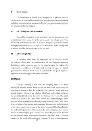 65
9	 Cross Checks:
	 The questionnaire should be so designed as to provide internal
checks on the accuracy of the information supplied by the respondents by
including some connected questions at least with respect to matters which
are fundamental to the enquiry.
10	 Pre Testing The Questionnaire:
	 It would be practical in every sense to try out the questionnaire on
a small scale before using it for the given enquiry on a large scale. This
has been found extremely useful in practice. The given questionnaire can
be improved or modified in the light of the drawbacks, shortcomings and
problems faced by the investigator in the pre test.
11	 A Covering Letter:
	 A covering letter from the organizers of the enquiry should
be enclosed along with the questionnaire for the purposes regarding
definitions, units, concepts used in the questionnaire, for taking the
respondent’s confidence, self addressed envelop in case of mailed
questionnaire, mention about award or incentives for the quick response,
a promise to send a copy of the survey report etc.
SAMPLING
	 Though sampling is not new, the sampling theory has been
developed recently. People knew or not but they have been using the
sampling technique in their day to day life. For example a house wife tests
a small quantity of rice to see whether it has been well-cooked and gives
the generalized result about the whole rice boiling in the vessel. The result
arrived at is most of the times 100% correct. In another example, when
a doctor wants to examine the blood for any deficiency, takes only a few
drops of blood of the patient and examines. The result arrived at is most
of the times correct and represent the whole amount of blood available in
the body of the patient. In all these cases, by inspecting a few, they simply
believe that the samples give a correct idea about the population. Most of
our decision are based on the examination of a few items only i.e. Sample
studies. In the words of Croxton and Cowdon, “It may be too expensive
 