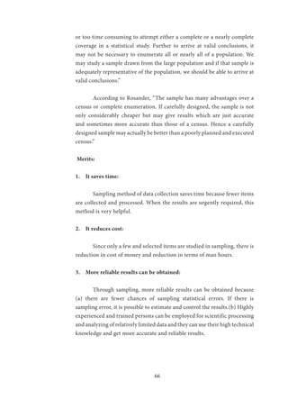 66
or too time consuming to attempt either a complete or a nearly complete
coverage in a statistical study. Further to arrive at valid conclusions, it
may not be necessary to enumerate all or nearly all of a population. We
may study a sample drawn from the large population and if that sample is
adequately representative of the population, we should be able to arrive at
valid conclusions.”
	 According to Rosander, “The sample has many advantages over a
census or complete enumeration. If carefully designed, the sample is not
only considerably cheaper but may give results which are just accurate
and sometimes more accurate than those of a census. Hence a carefully
designed sample may actually be better than a poorly planned and executed
census.”
Merits:
1. It saves time:
	 Sampling method of data collection saves time because fewer items
are collected and processed. When the results are urgently required, this
method is very helpful.
2. It reduces cost:
	 Since only a few and selected items are studied in sampling, there is
reduction in cost of money and reduction in terms of man hours.
3. More reliable results can be obtained:
	 Through sampling, more reliable results can be obtained because
(a) there are fewer chances of sampling statistical errors. If there is
sampling error, it is possible to estimate and control the results.(b) Highly
experienced and trained persons can be employed for scientific processing
and analyzing of relatively limited data and they can use their high technical
knowledge and get more accurate and reliable results.
 