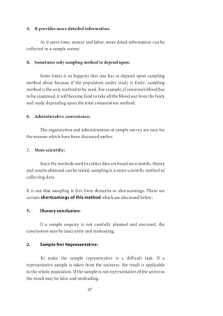 67
4. It provides more detailed information:
	 As it saves time, money and labor, more detail information can be
collected in a sample survey.
5. Sometimes only sampling method to depend upon:
	 Some times it so happens that one has to depend upon sampling
method alone because if the population under study is finite, sampling
method is the only method to be used. For example, if someone’s blood has
to be examined, it will become fatal to take all the blood out from the body
and study depending upon the total enumeration method.
6. Administrative convenience:
	 The organization and administration of sample survey are easy for
the reasons which have been discussed earlier.
7. More scientific:
	 Since the methods used to collect data are based on scientific theory
and results obtained can be tested, sampling is a more scientific method of
collecting data.
It is not that sampling is free from demerits or shortcomings. There are
certain shortcomings of this method which are discussed below:
1.	 Illusory conclusion:
	 If a sample enquiry is not carefully planned and executed, the
conclusions may be inaccurate and misleading.
2.	 Sample Not Representative:
	 To make the sample representative is a difficult task. If a
representative sample is taken from the universe, the result is applicable
to the whole population. If the sample is not representative of the universe
the result may be false and misleading.
 