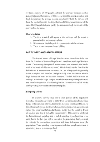 70
we take a sample of 100 people and find the average. Suppose another
person takes another sample of 100 people from the same population and
finds the average, the average income found out by both the persons will
have the least difference. On the other hand if the average income of the
same 10,000 people is found out by the census method, the result will be
more or less the same.
Characteristics
1.	 The item selected will represent the universe and the result is
generalized to universe as a whole.
2.	 Since sample size is large, it is representative of the universe.
3.	 There is a very remote chance of bias.
LAW OF INERTIA OF LARGE NUMBERS
	 The Law of inertia of Large Numbers is an immediate deduction
from the Principle of Statistical Regularity. Law of Inertia of Large Numbers
states, “Other things being equal, as the sample size increases, the results
tend to be more reliable and accurate.” This is based on the fact that the
behavior or a phenomenon en masse. I.e., on a large scale is generally
stable. It implies that the total change is likely to be very small, when a
large number or items are taken in a sample. The law will be true on an
average. If sufficient large samples are taken from the patent population,
the reverse movements of different parts in the same will offset by the
corresponding movements of some other parts.
Sampling Errors:
	 In a sample survey, since only a small portion of the population
is studied its results are bound to differ from the census results and thus,
have a certain amount of error. In statistics the word error is used to denote
the difference between the true value and the estimated or approximated
value. This error would always be there no matter that the sample is drawn
at random and that it is highly representative. This error is attributed
to fluctuations of sampling and is called sampling error. Sampling error
exist due to the fact that only a sub set of the population has been used
to estimate the population parameters and draw inferences about the
population. Thus, sampling error is present only in a sample survey and is
completely absent in census method.
 