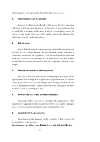 71
Sampling errors occur primarily due to the following reasons:
1.	 Faulty selection of the sample:
	 Some of the bias is introduced by the use of defective sampling
technique for the selection of a sample e.g. Purposive or judgment sampling
in which the investigator deliberately selects a representative sample to
obtain certain results. This bias can be easily overcome by adopting the
technique of simple random sampling.
2.	Substitution:
	 When difficulties arise in enumerating a particular sampling unit
included in the random sample, the investigators usually substitute a
convenient member of the population. This obviously leads to some bias
since the characteristics possessed by the substituted unit will usually
be different from those possessed by the unit originally included in the
sample.
3.	 Faulty demarcation of sampling units:
	 Bias due to defective demarcation of sampling units is particularly
significant in area surveys such as agricultural experiments in the field of
crop cutting surveys etc. In such surveys, while dealing with border line
cases, it depends more or less on the discretion of the investigator whether
to include them in the sample or not.
4.	 Error due to bias in the estimation method:
	 Sampling method consists in estimating the parameters of the
population by appropriate statistics computed from the sample. Improper
choice of the estimation techniques might introduce the error.
5.	 Variability of the population:
	 Sampling error also depends on the variability or heterogeneity of
the population to be sampled.
Sampling errors are of two types: Biased Errors and Unbiased Errors
 