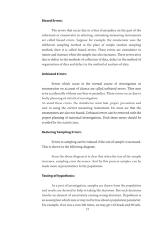 72
Biased Errors:
	 The errors that occur due to a bias of prejudice on the part of the
informant or enumerator in selecting, estimating measuring instruments
are called biased errors. Suppose for example, the enumerator uses the
deliberate sampling method in the place of simple random sampling
method, then it is called biased errors. These errors are cumulative in
nature and increase when the sample size also increases. These errors arise
due to defect in the methods of collection of data, defect in the method of
organization of data and defect in the method of analysis of data.
Unbiased Errors:
	 Errors which occur in the normal course of investigation or
enumeration on account of chance are called unbiased errors. They may
arise accidentally without any bias or prejudice. These errors occur due to
faulty planning of statistical investigation.
To avoid these errors, the statistician must take proper precaution and
care in using the correct measuring instrument. He must see that the
enumerators are also not biased. Unbiased errors can be removed with the
proper planning of statistical investigations. Both these errors should be
avoided by the statisticians.
Reducing Sampling Errors:
	 Errors in sampling can be reduced if the size of sample is increased.
This is shown in the following diagram.
	 From the above diagram it is clear that when the size of the sample
increases, sampling error decreases. And by this process samples can be
made more representatives to the population.
Testing of hypothesis:
	 As a part of investigation, samples are drawn from the population
and results are derived to help in taking the decisions. But such decisions
involve an element of uncertainty causing wrong decisions. Hypothesis is
an assumption which may or may not be true about a population parameter.
For example, if we toss a coin 200 times, we may get 110 heads and 90 tails.
 