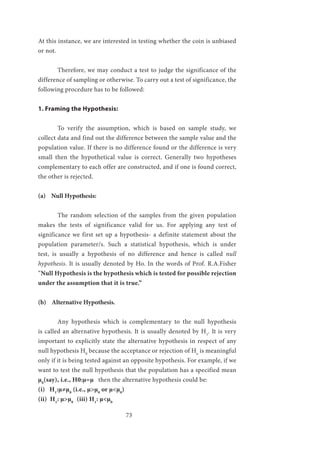 73
At this instance, we are interested in testing whether the coin is unbiased
or not.
	 Therefore, we may conduct a test to judge the significance of the
difference of sampling or otherwise. To carry out a test of significance, the
following procedure has to be followed:
1. Framing the Hypothesis:
	 To verify the assumption, which is based on sample study, we
collect data and find out the difference between the sample value and the
population value. If there is no difference found or the difference is very
small then the hypothetical value is correct. Generally two hypotheses
complementary to each offer are constructed, and if one is found correct,
the other is rejected.
(a) Null Hypothesis:
	 The random selection of the samples from the given population
makes the tests of significance valid for us. For applying any test of
significance we first set up a hypothesis- a definite statement about the
population parameter/s. Such a statistical hypothesis, which is under
test, is usually a hypothesis of no difference and hence is called null
hypothesis. It is usually denoted by Ho. In the words of Prof. R.A.Fisher
“Null Hypothesis is the hypothesis which is tested for possible rejection
under the assumption that it is true.”
(b) Alternative Hypothesis.
	 Any hypothesis which is complementary to the null hypothesis
is called an alternative hypothesis. It is usually denoted by H1
. It is very
important to explicitly state the alternative hypothesis in respect of any
null hypothesis H0
because the acceptance or rejection of Ho
is meaningful
only if it is being tested against an opposite hypothesis. For example, if we
want to test the null hypothesis that the population has a specified mean
µ0
(say), i.e., H0:µ=µ then the alternative hypothesis could be:
(i) H1
:µ≠µ0
(i.e., µ>µ0
or µ<µ0
)
(ii) H1
: µ>µ0
	(iii) H1
: µ<µ0
 
