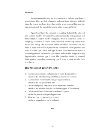 76
Demerits:
	 Sometimes samples may not be representative and may give illusory
conclusions. There are lack of experts and sometimes it is more difficult
than the census method, since there might arise personal bias and the
determination of the size of the sample might be very difficult.
	 Apart from these, the essentials of sampling that are to be followed
are: samples must be representative, samples must be homogeneous and
the number of samples must be adequate. When a researcher resorts to
sampling, he intends to collect some data which would help him to draw
results and finally take a decision. When he takes a decision it’s on the
basis of hypothesis which is precisely an assumption and is prone to two
types of errors-Type I Error and Type II Error. When a researcher rejects a
correct hypothesis, he commits type I error and when he accepts a wrong
hypothesis he commits type II error. The researcher should try to avoid
both types of errors but committing type II error is more harmful than
type I error.
SELF ASSESMENT QUESTIONS (SAQS)
1. Explain questionnaire and examine its main characteristics.
(refer to the introduction part of the questionnaire section)
2. Explain main requirements of a good questionnaire.
(refer to the sub points from 1 to 11)
3. What is sampling? Explain its main merits and demerits.
(refer to the introduction and the following part of the lesson)
4. What are null and alternative hypothesis? Explain.
(refer the point framing the hypothesis)
5. What are type i error and type ii error?
(refer to types of error in hypothesis)
				 ***
 
