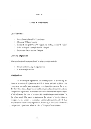 77
UNIT II
Lesson 3. Experiments
Lesson Outline
ӹӹ Procedures Adopted In Experiments
ӹӹ Meaning Of Experiments
ӹӹ Research Design In Case Of Hypothesis Testing Research Studies
ӹӹ Basic Principles In Experimental Designs
ӹӹ Prominent Experimental Designs
Learning Objectives
After reading this lesson you should be able to understand the
ӹӹ Nature and meaning of experiments
ӹӹ Kinds of experiments
Introduction
	 The meaning of experiment lies in the process of examining the
truth of a statistical hypothesis related to some research problem. For
example, a researcher can conduct an experiment to examine the newly
developed medicine. Experiment is of two types: absolute experiment and
comparative experiment. When a researcher wants to determine the impact
of a fertilizer on the yield of a crop it is a case of absolute experiment. On
the other hand, if he wants to determine the impact of one fertilizer as
compared to the impact of some other fertilizer, the experiment will then
be called as a comparative experiment. Normally, a researcher conducts a
comparative experiment when he talks of designs of experiments.
 