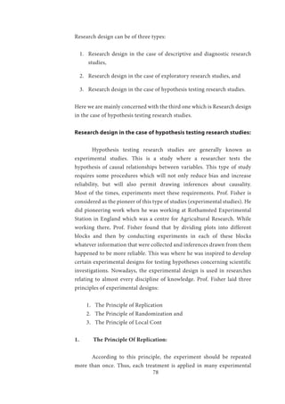78
Research design can be of three types:
1.	 Research design in the case of descriptive and diagnostic research
studies,
2.	 Research design in the case of exploratory research studies, and
3.	 Research design in the case of hypothesis testing research studies.
Here we are mainly concerned with the third one which is Research design
in the case of hypothesis testing research studies.
Research design in the case of hypothesis testing research studies:
	 Hypothesis testing research studies are generally known as
experimental studies. This is a study where a researcher tests the
hypothesis of causal relationships between variables. This type of study
requires some procedures which will not only reduce bias and increase
reliability, but will also permit drawing inferences about causality.
Most of the times, experiments meet these requirements. Prof. Fisher is
considered as the pioneer of this type of studies (experimental studies). He
did pioneering work when he was working at Rothamsted Experimental
Station in England which was a centre for Agricultural Research. While
working there, Prof. Fisher found that by dividing plots into different
blocks and then by conducting experiments in each of these blocks
whatever information that were collected and inferences drawn from them
happened to be more reliable. This was where he was inspired to develop
certain experimental designs for testing hypotheses concerning scientific
investigations. Nowadays, the experimental design is used in researches
relating to almost every discipline of knowledge. Prof. Fisher laid three
principles of experimental designs:
1.	 The Principle of Replication
2.	 The Principle of Randomization and
3.	 The Principle of Local Cont
1.	 The Principle Of Replication:
	 According to this principle, the experiment should be repeated
more than once. Thus, each treatment is applied in many experimental
 