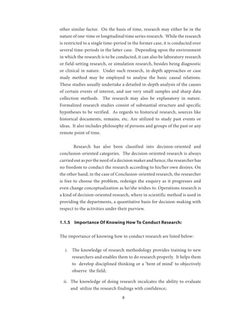 8
other similar factor. On the basis of time, research may either be in the
nature of one-time or longitudinal time series research. While the research
is restricted to a single time-period in the former case, it is conducted over
several time-periods in the latter case. Depending upon the environment
in which the research is to be conducted, it can also be laboratory research
or field-setting research, or simulation research, besides being diagnostic
or clinical in nature. Under such research, in-depth approaches or case
study method may be employed to analyse the basic causal relations.
These studies usually undertake a detailed in-depth analysis of the causes
of certain events of interest, and use very small samples and sharp data
collection methods. The research may also be explanatory in nature.
Formalized research studies consist of substantial structure and specific
hypotheses to be verified. As regards to historical research, sources like
historical documents, remains, etc. Are utilized to study past events or
ideas. It also includes philosophy of persons and groups of the past or any
remote point of time.
	 Research has also been classified into decision-oriented and
conclusion-oriented categories. The decision-oriented research is always
carried out as per the need of a decision maker and hence, the researcher has
no freedom to conduct the research according to his/her own desires. On
the other hand, in the case of Conclusion-oriented research, the researcher
is free to choose the problem, redesign the enquiry as it progresses and
even change conceptualization as he/she wishes to. Operations research is
a kind of decision-oriented research, where in scientific method is used in
providing the departments, a quantitative basis for decision-making with
respect to the activities under their purview.
1.1.5 Importance Of Knowing How To Conduct Research:
The importance of knowing how to conduct research are listed below:
i.	 The knowledge of research methodology provides training to new
researchers and enables them to do research properly. It helps them
to develop disciplined thinking or a ‘bent of mind’ to objectively
observe the field;
ii.	 The knowledge of doing research inculcates the ability to evaluate
and utilize the research findings with confidence;
 