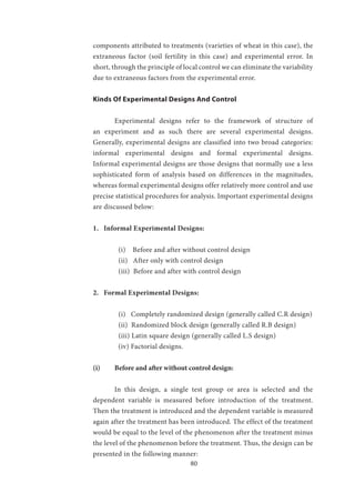 80
components attributed to treatments (varieties of wheat in this case), the
extraneous factor (soil fertility in this case) and experimental error. In
short, through the principle of local control we can eliminate the variability
due to extraneous factors from the experimental error.
Kinds Of Experimental Designs And Control
	 Experimental designs refer to the framework of structure of
an experiment and as such there are several experimental designs.
Generally, experimental designs are classified into two broad categories:
informal experimental designs and formal experimental designs.
Informal experimental designs are those designs that normally use a less
sophisticated form of analysis based on differences in the magnitudes,
whereas formal experimental designs offer relatively more control and use
precise statistical procedures for analysis. Important experimental designs
are discussed below:
1. Informal Experimental Designs:
(i) Before and after without control design
(ii) After only with control design
(iii) Before and after with control design
2. Formal Experimental Designs:
(i) Completely randomized design (generally called C.R design)
(ii) Randomized block design (generally called R.B design)
(iii) Latin square design (generally called L.S design)
(iv) Factorial designs.
(i)	 Before and after without control design:
	 In this design, a single test group or area is selected and the
dependent variable is measured before introduction of the treatment.
Then the treatment is introduced and the dependent variable is measured
again after the treatment has been introduced. The effect of the treatment
would be equal to the level of the phenomenon after the treatment minus
the level of the phenomenon before the treatment. Thus, the design can be
presented in the following manner:
 