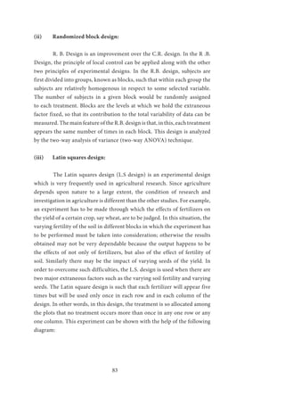 83
(ii)	 Randomized block design:
	 R. B. Design is an improvement over the C.R. design. In the R .B.
Design, the principle of local control can be applied along with the other
two principles of experimental designs. In the R.B. design, subjects are
first divided into groups, known as blocks, such that within each group the
subjects are relatively homogenous in respect to some selected variable.
The number of subjects in a given block would be randomly assigned
to each treatment. Blocks are the levels at which we hold the extraneous
factor fixed, so that its contribution to the total variability of data can be
measured. The main feature of the R.B. design is that, in this, each treatment
appears the same number of times in each block. This design is analyzed
by the two-way analysis of variance (two-way ANOVA) technique.
(iii)	 Latin squares design:
	 The Latin squares design (L.S design) is an experimental design
which is very frequently used in agricultural research. Since agriculture
depends upon nature to a large extent, the condition of research and
investigation in agriculture is different than the other studies. For example,
an experiment has to be made through which the effects of fertilizers on
the yield of a certain crop, say wheat, are to be judged. In this situation, the
varying fertility of the soil in different blocks in which the experiment has
to be performed must be taken into consideration; otherwise the results
obtained may not be very dependable because the output happens to be
the effects of not only of fertilizers, but also of the effect of fertility of
soil. Similarly there may be the impact of varying seeds of the yield. In
order to overcome such difficulties, the L.S. design is used when there are
two major extraneous factors such as the varying soil fertility and varying
seeds. The Latin square design is such that each fertilizer will appear five
times but will be used only once in each row and in each column of the
design. In other words, in this design, the treatment is so allocated among
the plots that no treatment occurs more than once in any one row or any
one column. This experiment can be shown with the help of the following
diagram:
 