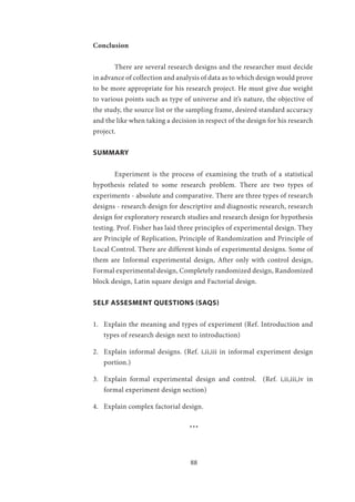 88
Conclusion
	 There are several research designs and the researcher must decide
in advance of collection and analysis of data as to which design would prove
to be more appropriate for his research project. He must give due weight
to various points such as type of universe and it’s nature, the objective of
the study, the source list or the sampling frame, desired standard accuracy
and the like when taking a decision in respect of the design for his research
project.
SUMMARY
	 Experiment is the process of examining the truth of a statistical
hypothesis related to some research problem. There are two types of
experiments - absolute and comparative. There are three types of research
designs - research design for descriptive and diagnostic research, research
design for exploratory research studies and research design for hypothesis
testing. Prof. Fisher has laid three principles of experimental design. They
are Principle of Replication, Principle of Randomization and Principle of
Local Control. There are different kinds of experimental designs. Some of
them are Informal experimental design, After only with control design,
Formal experimental design, Completely randomized design, Randomized
block design, Latin square design and Factorial design.
SELF ASSESMENT QUESTIONS (SAQS)
1.	 Explain the meaning and types of experiment (Ref. Introduction and
types of research design next to introduction)
2.	 Explain informal designs. (Ref. i,ii,iii in informal experiment design
portion.)
3.	 Explain formal experimental design and control. (Ref. i,ii,iii,iv in
formal experiment design section)
4.	 Explain complex factorial design. 	
				 ***
 