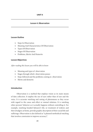 89
UNIT II
Lesson 4. Observation
Lesson Outline
ӹӹ Steps In Observation
ӹӹ Meaning And Characteristics Of Observation
ӹӹ Types Of Observation
ӹӹ Stages Of Observation
ӹӹ Problems, Merits And Demerits			
Lesson Objectives
After reading this lesson you will be able to know
ӹӹ Meaning and types of observation
ӹӹ Stages through which observation passes
ӹӹ Steps followed and the problems coming in observation
ӹӹ Merits and demerits
Introduction
	 Observation is a method that employs vision as its main means
of data collection. It implies the use of eyes rather than of ears and the
voice. It is accurate watching and noting of phenomena as they occur
with regard to the cause and effect or mutual relations. It is watching
other persons’ behavior as it actually happens without controlling it. For
example, watching bonded labourer’s life, or treatment of widows and
their drudgery at home, provide graphic description of their social life and
sufferings. Observation is also defined as “a planned methodical watching
that involves constraints to improve accuracy”.
 