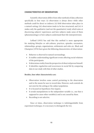 90
CHARACTERISTICS OF OBSERVATION
	 Scientific observation differs from other methods of data collection
specifically in four ways: (i) observation is always direct while other
methods could be direct or indirect; (ii) field observation takes place in
a natural setting; (iii) observation tends to be less structured; and (iv) it
makes only the qualitative (and not the quantitative) study which aims at
discovering subjects’ experiences and how subjects make sense of them
(phenomenology) or how subjects understand their life (interpretivism).
	 Lofland (1955) has said that this method is more appropriate
for studying lifestyles or sub-cultures, practices, episodes, encounters,
relationships, groups, organizations, settlements and roles etc. Black and
Champion (1976) have given the following characteristics of observation:
ӹӹ Behavior is observed in natural surroundings.
ӹӹ It enables understanding significant events affecting social relations
of the participants.
ӹӹ It determines reality from the perspective of observed person himself.
ӹӹ It identifies regularities and recurrences in social life by comparing
data in our study with that of other studies.
Besides, four other characteristics are:
ӹӹ Observation involves some control pertaining to the observation
and to the means he uses to record data. However, such controls do
not exist for the setting or the subject population.
ӹӹ It is focused on hypotheses-free inquiry.
ӹӹ It avoids manipulations in the independent variable i.e., one that is
supposed to cause other variable(s) and is not caused by them.
ӹӹ Recording is not selective.
	 Since at times, observation technique is indistinguishable from
experiment technique, it is necessary to distinguish the two.
 