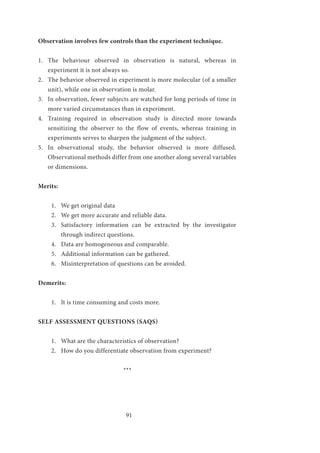 91
Observation involves few controls than the experiment technique.
1.	 The behaviour observed in observation is natural, whereas in
experiment it is not always so.
2.	 The behavior observed in experiment is more molecular (of a smaller
unit), while one in observation is molar.
3.	 In observation, fewer subjects are watched for long periods of time in
more varied circumstances than in experiment.
4.	 Training required in observation study is directed more towards
sensitizing the observer to the flow of events, whereas training in
experiments serves to sharpen the judgment of the subject.
5.	 In observational study, the behavior observed is more diffused.
Observational methods differ from one another along several variables
or dimensions.
Merits:
1.	 We get original data
2.	 We get more accurate and reliable data.
3.	 Satisfactory information can be extracted by the investigator
through indirect questions.
4.	 Data are homogeneous and comparable.
5.	 Additional information can be gathered.
6.	 Misinterpretation of questions can be avoided.
Demerits:
1.	 It is time consuming and costs more.
SELF ASSESSMENT QUESTIONS (SAQS)
1.	 What are the characteristics of observation?
2.	 How do you differentiate observation from experiment?
				 ***
 