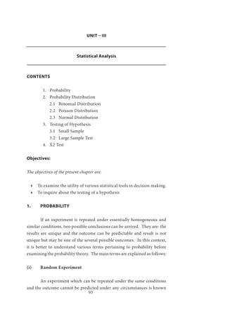 93
UNIT – III
Statistical Analysis
CONTENTS
1. Probability
2. Probability Distribution
2.1 Binomial Distribution
2.2 Poisson Distribution
2.3 Normal Distribution
3. Testing of Hypothesis
3.1 Small Sample
3.2 Large Sample Test	
4. Χ2 Test
Objectives:
The objectives of the present chapter are:
ӹӹ To examine the utility of various statistical tools in decision making.
ӹӹ To inquire about the testing of a hypothesis
1.	PROBABILITY
	 If an experiment is repeated under essentially homogeneous and
similar conditions, two possible conclusions can be arrived. They are: the
results are unique and the outcome can be predictable and result is not
unique but may be one of the several possible outcomes. In this context,
it is better to understand various terms pertaining to probability before
examining the probability theory. The main terms are explained as follows:
(i)	 Random Experiment
	 An experiment which can be repeated under the same conditions
and the outcome cannot be predicted under any circumstances is known
 