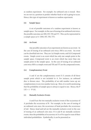 94
as random experiment. For example: An unbiased coin is tossed. Here
we are not in a position to predict whether head or tail is going to occur.
Hence, this type of experiment is known as random experiment.
(ii)	 Sample Space
	 A set of possible outcomes of a random experiment is known as
sample space. For example, in the case of tossing of an unbiased coin twice,
the possible outcomes are HH, HT, TH and TT. This can be represented in
a sample space as S= (HH, HT, TH, TT).
(iii)	 An Event
	 Any possible outcomes of an experiment are known as an event. In
the case of tossing of an unbiased coin twice, HH is an event. An event
can be classified into two. They are: (a) Simple events, and (ii) Compound
events. Simple event is an event which has only one sample point in the
sample space. Compound event is an event which has more than one
sample point in the sample space. In the case of tossing of an unbiased
coin twice HH is a simple event and TH and TT are the compound events.
(iv)	 Complementary Event
	 A and A’ are the complementary event if A’ consists of all those
sample point which is not included in A. For instance, an unbiased
dice is thrown once. The probability of an odd number turns up are
complementary to an even number turns up. Here, it is worth mentioning
that the probability of sample space is always is equal to one. Hence, the P
(A’) = 1 - P (A).
(v)	 Mutually Exclusive Events
	 A and B are the two mutually exclusive events if the occurrence of
A precludes the occurrence of B. For example, in the case of tossing of
an unbiased coin once, the occurrence of head precludes the occurrence
of tail. Hence, head and tail are the mutually exclusive event in the case
of tossing of an unbiased coin once. If A and B are mutually exclusive
events, then the probability of occurrence of A or B is equal to sum of their
individual probabilities. Symbolically, it can be presented as:
 