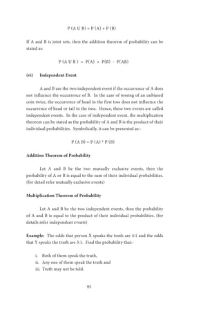 95
	 P (A U B) = P (A) + P (B)
If A and B is joint sets, then the addition theorem of probability can be
stated as:
P (A U B ) = P(A) + P(B) - P(AB)
(vi)	 Independent Event
	 A and B are the two independent event if the occurrence of A does
not influence the occurrence of B. In the case of tossing of an unbiased
coin twice, the occurrence of head in the first toss does not influence the
occurrence of head or tail in the toss. Hence, these two events are called
independent events. In the case of independent event, the multiplication
theorem can be stated as the probability of A and B is the product of their
individual probabilities. Symbolically, it can be presented as:-
P (A B) = P (A) * P (B)
Addition Theorem of Probability
	Let A and B be the two mutually exclusive events, then the
probability of A or B is equal to the sum of their individual probabilities.
(for detail refer mutually exclusive events)
Multiplication Theorem of Probability
	Let A and B be the two independent events, then the probability
of A and B is equal to the product of their individual probabilities. (for
details refer independent events)
Example: The odds that person X speaks the truth are 4:1 and the odds
that Y speaks the truth are 3:1. Find the probability that:-
i.	 Both of them speak the truth,
ii.	 Any one of them speak the truth and
iii.	 Truth may not be told.
 