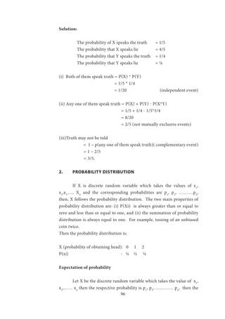 96
Solution:
	 The probability of X speaks the truth	 = 1/5
The probability that X speaks lie 	 = 4/5
The probability that Y speaks the truth	 = 1/4
The probability that Y speaks lie 		 = ¼
(i) Both of them speak truth = P(X) * P(Y)
				 = 1/5 * 1/4
				 = 1/20 (independent event)
(ii) Any one of them speak truth = P(X) + P(Y) - P(X*Y)
				 = 1/5 + 1/4 - 1/5*1/4
				 = 8/20
				 = 2/5 (not mutually exclusive events)
(iii)Truth may not be told
= 1 – p(any one of them speak truth)( complementary event)
= 1 – 2/5
	 = 3/5.
2.	 PROBABILITY DISTRIBUTION
	If X is discrete random variable which takes the values of x1
,
x2
,x3
….. Xn
and the corresponding probabilities are p1
, p2
, ……….pn
,
then, X follows the probability distribution. The two main properties of
probability distribution are: (i) P(Xi) is always greater than or equal to
zero and less than or equal to one, and (ii) the summation of probability
distribution is always equal to one. For example, tossing of an unbiased
coin twice.
Then the probability distribution is:
X (probability of obtaining head): 0 1 2
P(xi) : ¼ ½ ¼
Expectation of probability
	Let X be the discrete random variable which takes the value of x1
,
x2
,…… xn
then the respective probability is p1
, p2
, ………… pn
, then the
 