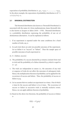 97
expectation of probability distribution is p1
x1
+ p2
x2
+ ………….. + pn
xn
.
In the above example, the expectation of probability distribution is (0* ¼
+1*1/2+2*¼) =1.
2.1	 BINOMIAL DISTRIBUTION
	 The binomial distribution also known as ‘Bernoulli Distribution’ is
associated with the name of a Swiss mathematician, James Bernoulli who
is also known as Jacques or Jakon (1654 – 1705). Binomial distribution
is a probability distribution expressing the probability of one set of
dichotomous alternatives. It can be explained as follows:
i.	 If an experiment is repeated under the same conditions for a fixed
number of trials, say, n.
ii.	 In each trial, there are only two possible outcomes of the experiment.
Let us define it as “success” or “failure”. Then the sample space of
possible outcomes of each experiment is:
iii.	 S = [failure, success]
iv.	 The probability of a success denoted by p remains constant from trial
to trial and the probability of a failure denoted by q which is equal to
(1 – p).
v.	 The trials are independent in nature i.e., the outcomes of any trial
or sequence of trials do not affect the outcomes of subsequent trials.
Hence, the multiplication theorem of probability can be applied for the
occurrence of success and failure. Thus, the probability of success or
failure is p.q.
vi.	 Let us assume that we conduct an experiment in n times. Out of which
x times be the success and failure is (n-x) times. The occurrence of
success or failure in successive trials is mutually exclusive events.
Hence, we can apply addition theorem of probability.
vii.	Based on the above two theorems, the probability of success or failure
is
				P(X) = n
Cx
px
qn-x
 
