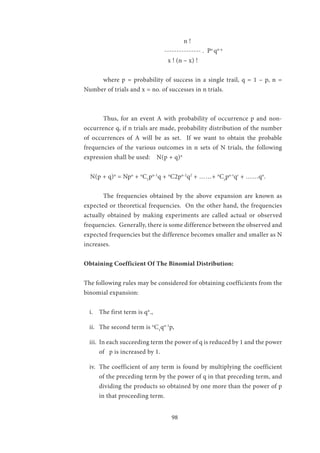 98
			 n !
	 --------------- . Px
qn-x
x ! (n – x) !
	 where p = probability of success in a single trail, q = 1 – p, n =
Number of trials and x = no. of successes in n trials.
	
	 Thus, for an event A with probability of occurrence p and non-
occurrence q, if n trials are made, probability distribution of the number
of occurrences of A will be as set. If we want to obtain the probable
frequencies of the various outcomes in n sets of N trials, the following
expression shall be used: N(p + q)n
N(p + q)n
= Npn
+ n
C1
pn-1
q + n
C2pn-2
q2
+ ……+ n
Cr
pn-r
qr
+ ……qn
.
	 The frequencies obtained by the above expansion are known as
expected or theoretical frequencies. On the other hand, the frequencies
actually obtained by making experiments are called actual or observed
frequencies. Generally, there is some difference between the observed and
expected frequencies but the difference becomes smaller and smaller as N
increases.
Obtaining Coefficient Of The Binomial Distribution:
The following rules may be considered for obtaining coefficients from the
binomial expansion:
i.	 The first term is qn
.,
ii.	 The second term is n
C1
qn-1
p,
iii.	 In each succeeding term the power of q is reduced by 1 and the power
of p is increased by 1.
iv.	 The coefficient of any term is found by multiplying the coefficient
of the preceding term by the power of q in that preceding term, and
dividing the products so obtained by one more than the power of p
in that proceeding term.
 