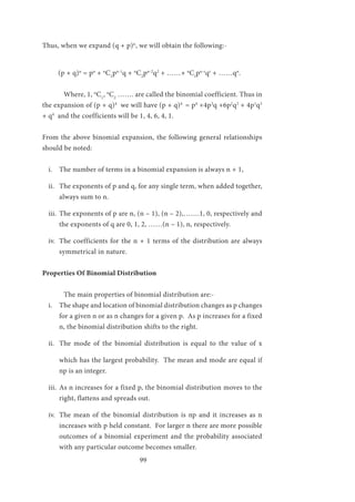 99
Thus, when we expand (q + p)n
, we will obtain the following:-
(p + q)n
= pn
+ n
C1
pn-1
q + n
C2
pn-2
q2
+ ……+ n
Cr
pn-r
qr
+ ……qn
.
	 Where, 1, n
C1
, n
C2
……. are called the binomial coefficient. Thus in
the expansion of (p + q)4
we will have (p + q)4
= p4
+4p3
q +6p2
q2
+ 4p1
q3
+ q4
and the coefficients will be 1, 4, 6, 4, 1.
From the above binomial expansion, the following general relationships
should be noted:
i.	 The number of terms in a binomial expansion is always n + 1,
ii.	 The exponents of p and q, for any single term, when added together,
always sum to n.
iii.	 The exponents of p are n, (n – 1), (n – 2),…….1, 0, respectively and
the exponents of q are 0, 1, 2, ……(n – 1), n, respectively.
iv.	 The coefficients for the n + 1 terms of the distribution are always
symmetrical in nature.
Properties Of Binomial Distribution
	 The main properties of binomial distribution are:-
i.	 The shape and location of binomial distribution changes as p changes
for a given n or as n changes for a given p. As p increases for a fixed
n, the binomial distribution shifts to the right.
ii.	 The mode of the binomial distribution is equal to the value of x
which has the largest probability. The mean and mode are equal if
np is an integer.
iii.	 As n increases for a fixed p, the binomial distribution moves to the
right, flattens and spreads out.
iv.	 The mean of the binomial distribution is np and it increases as n
increases with p held constant. For larger n there are more possible
outcomes of a binomial experiment and the probability associated
with any particular outcome becomes smaller.
 