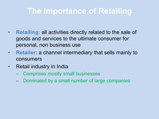 The Importance of Retailing
• Retailing: all activities directly related to the sale of
goods and services to the ultimate consumer for
personal, non business use
• Retailer: a channel intermediary that sells mainly to
consumers
• Retail industry in India
– Comprises mostly small businesses
– Dominated by a small number of large companies
 