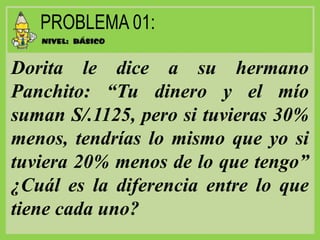 Dorita le dice a su hermano
Panchito: “Tu dinero y el mío
suman S/.1125, pero si tuvieras 30%
menos, tendrías lo mismo que yo si
tuviera 20% menos de lo que tengo”
¿Cuál es la diferencia entre lo que
tiene cada uno?
 