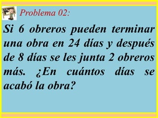 Problema 02:
Si 6 obreros pueden terminar
una obra en 24 días y después
de 8 días se les junta 2 obreros
más. ¿En cuántos días se
acabó la obra?