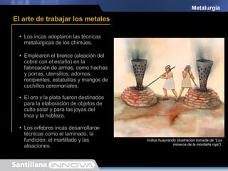 Metalurgia Los incas adoptaron las técnicas metalúrgicas de los chimúes. Emplearon el bronce (aleación del cobre con el estaño) en la fabricación de armas, como hachas y porras, utensilios, adornos, recipientes, estatuillas y mangos de cuchillos ceremoniales. El oro y la plata fueron destinados para la elaboración de objetos de culto solar y para las joyas del Inca y la nobleza. Los orfebres incas desarrollaron técnicas como el laminado, la fundición, el martillado y las aleaciones. Los metales eran fundidos en hornos llamados huayras. Estatuilla elaboradas en oro. El arte de trabajar los metales Estatuillas elaboradas en oro. Indios huayrando (ilustración tomada de “Los mineros de la montaña roja”). 