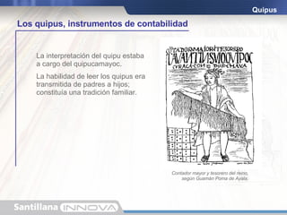 Estaban compuestos por una cuerda principal y otras secundarias anudadas a esta. Los nudos indicaban una cantidad; los colores representaban un producto. El tamaño podía variar: unos eran muy simples; otros, en cambio, tenían más de tres mil cuerdas. Quipus La interpretación del quipu estaba a cargo del quipucamayoc. La habilidad de leer los quipus era transmitida de padres a hijos; constituía una tradición familiar. diez cincuenta cien quinientos Los quipus, instrumentos de contabilidad Contador mayor y tesorero del reino, según Guamán Poma de Ayala. 