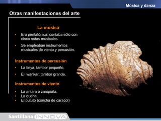 Música y danza La antara o zampoña. La música Instrumentos de viento Era pentatónica: contaba sólo con cinco notas musicales.  Se empleaban instrumentos musicales de viento y percusión.  Instrumentos de percusión La tinya, tambor pequeño. El  wankar, tambor grande. La quena. El pututo (concha de caracol) Otras manifestaciones del arte 