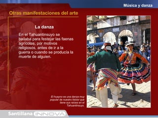 Música y danza La danza El huayno es una danza muy popular de nuestro folclor que tiene sus raíces en el Tahuantinsuyo. En el Tahuantinsuyo se bailaba para festejar las faenas agrícolas, por motivos religiosos, antes de ir a la guerra o cuando se producía la muerte de alguien. Otras manifestaciones del arte 