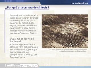 La cultura inca Las culturas anteriores a los incas desarrollaron diversos recursos y técnicas para dominar su medio. Esos logros, transmitidos de una generación a otra, fueron recogidos y aprovechados por los señores del Cusco. ¿Cuál fue el aporte de  los incas? Asimilar y generalizar los criterios y las soluciones de sus antepasados, para que los curacazgos los compartieran a lo largo del Tahuantinsuyo. Pachacútec quedó admirado cuando llegó al Altiplano y vio los restos de la cultura Tiahuanaco. Por ello ordenó a sus funcionarios aprender esa técnica de construcción tan perfecta para  aplicarla en el Cusco. ¿Por qué una cultura de síntesis? Los incas siguieron el ejemplo de los huari y construyeron ciudades con patrones urbanos definidos.   
