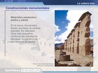 Características de la arquitectura inca: Sencillez Monumentalidad Repetición de formas típicas como ventanas  y puertas trapezoidales Las construcciones se adaptaron al terreno donde fueron edificadas Las viviendas   eran de una sola planta y habitación En la sierra, las paredes tenían una base de piedras grandes. Se utilizaban otras más pequeñas conforme las paredes se elevaban, hasta terminar con bloques de adobe. Materiales empleados: piedra y adobe La cultura inca Construcciones monumentales Restos del templo de Racchi, dedicado a Huiracocha. 