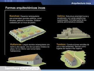 Ushnu:  Estructura piramidal trunca y escalonada, con varias plataformas superpuestas. Formaba parte de los centros administrativos estatales. Arquitectura inca Kanchas:  Espacios rectangulares que encerraban grandes edificios, como templos, palacios o viviendas. Estaban rodeados por un muro de piedra. Kallancas:  Largos recintos rectangulares con techo a dos aguas. Uno de sus lados miraba a la plaza. En su interior casi nunca había habitaciones. Tambos:  Construcciones sencillas de uno o más ambientes. Servían como lugares de reposo a los viajeros. Formas arquitectónicas incas 