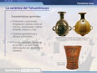 Cerámica inca Características generales Aríbalos.  Estas vasijas de cerámica tenían una base en punta que permitía fijarlas en tierra.   Kero o vaso ceremonial. Polícroma y precocida. Emplearon colores como el marrón, anaranjado, crema, amarillo, blanco y rojo. Diseños geométricos y dibujos zoomorfos. Formas variadas. Destacan el aríbalo y el kero (este último podía ser de arcilla o madera). La cerámica del Tahuantinsuyo 