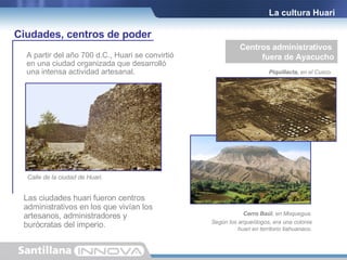 Las ciudades huari fueron centros administrativos en los que vivían los  artesanos, administradores y  burócratas del imperio. A partir del año 700 d.C., Huari se convirtió en una ciudad organizada que desarrolló una intensa actividad artesanal. La cultura Huari Centros administrativos  fuera de Ayacucho Cerro Baúl , en Moquegua. Según los arqueólogos, era una colonia huari en territorio tiahuanaco. Ciudades, centros de poder Piquillacta,  en el Cusco. Calle de la ciudad de Huari. 