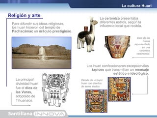 La cultura Huari Detalle de un tapiz huari con diseños de seres alados. La  cerámica  presentaba diferentes estilos, según la influencia local que recibía. Religión y arte Para difundir sus ideas religiosas, los huari hicieron del templo de  Pachacámac  un  oráculo prestigioso . Los huari confeccionaron excepcionales tapices  que transmitían un  mensaje estético  e  ideológico . Dios de las Varas   representado en una cerámica ceremonial. La principal divinidad huari fue el  dios de las Varas,  adoptado de Tihuanaco. 