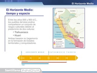 El Horizonte Medio Entre los años 600 y 900 d.C., los pueblos del área andina compartieron un conjunto de rasgos culturales debido al predominio de dos culturas: Tiahuanaco Huari Ambas basaron su hegemonía en la formación de Estados territoriales y conquistadores. El Horizonte Medio:  tiempo y espacio 