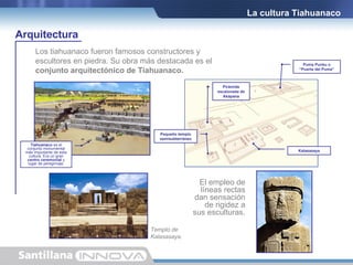 Los tiahuanaco fueron famosos constructores y  escultores en piedra. Su obra más destacada es el  conjunto arquitectónico de Tiahuanaco. Pirámide escalonada de Akapana Pequeño templo semisubterráneo Puma Punku o “Puerta del Puma” Kalasasaya Tiahuanaco  es el conjunto monumental más importante de esta cultura. Era un gran  centro ceremonial  y lugar de peregrinaje. La cultura Tiahuanaco Arquitectura Templo de Kalasasaya. El empleo de líneas rectas dan sensación de rigidez a sus esculturas. 