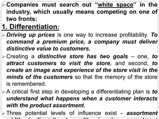 Companies must search out “white space” in the
industry, which usually means competing on one of
two fronts:
1. Differentiation:
 Driving up prices is one way to increase profitability. To
command a premium price, a company must deliver
distinctive value to customers.
 Creating a distinctive store has two goals – one, to
attract customers to visit the store, and second, to
create an image and experience of the store visit in the
minds of the customers so that the memory of the store
is remembered.
 A critical first step in developing a differentiating plan is to
understand what happens when a customer interacts
with the product assortment.
 Three potential levels of influence exist - assortment
 