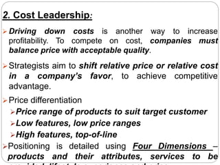 2. Cost Leadership:
 Driving down costs is another way to increase
profitability. To compete on cost, companies must
balance price with acceptable quality.
Strategists aim to shift relative price or relative cost
in a company’s favor, to achieve competitive
advantage.
Price differentiation
Price range of products to suit target customer
Low features, low price ranges
High features, top-of-line
Positioning is detailed using Four Dimensions –
products and their attributes, services to be
 