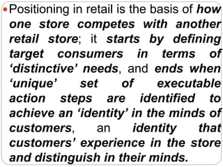 Positioning in retail is the basis of how
one store competes with another
retail store; it starts by defining
target consumers in terms of
‘distinctive’ needs, and ends when
‘unique’ set of executable
action steps are identified to
achieve an ‘identity’ in the minds of
customers, an identity that
customers’ experience in the store
and distinguish in their minds.
 